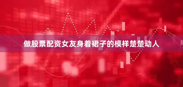 做股票配资女友身着裙子的模样楚楚动人