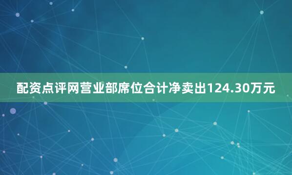 配资点评网营业部席位合计净卖出124.30万元